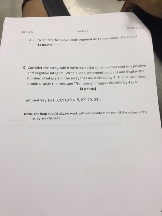 GEEN 2312 inal Exam What did the above code segment do to the values of x and y? (1 points) 4.2 5) Consider the array called myArray declared below that contains positive and negative integers. Write a loop statement to count and display the number of integers in the array that are divisible by 4. That is, your loop should display the message Number of integers divisible by 4 is 4 4 points) int myArray[ 1,3,9,91,40,4,-5, 100,20,-23); Note: The loop should always work without modification even if the values in the array are changed.