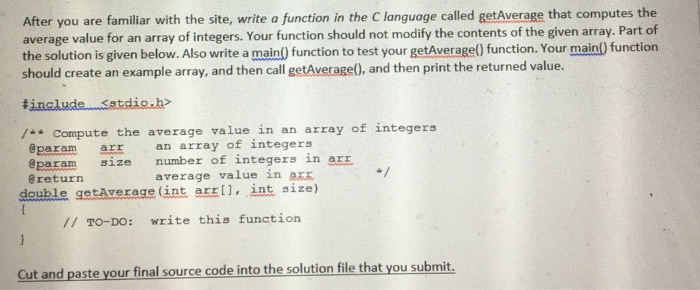 After you are familiar with the site, write a function in the C language called getAverage that computes the average value for an array of integers. Your function should not modify the contents of the given array. Part of the solution is given below. Also write a main() function to test your getAverage) function. Your main) function should create an example array, and then call getAverage(), and then print the returned value. /Compute the average value in an array of integers an array of integers @param size number of integers in arz @return average value in a double getAverage int arrll, int size) // TO-DO: write this function Cut and paste your final source code into the solution file that you submit.