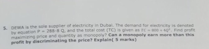 DEWA is the sole supplier of electricity in Dubal. The demand for electricity is denoted by equa maximizing price an profit by discriminating the price? Explain( 5 marks) 5. tion P = 288-8 Q, and the total cost (TC) is given as TC= 800 + 40°. Find profit d quantity as monopoly? Can a monopoly earn more than this