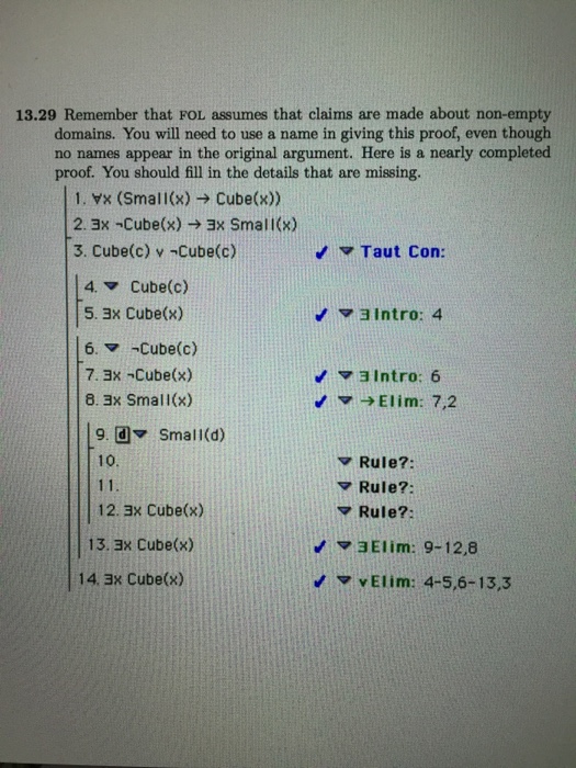 13.29 Remember that FOL assumes that claims are made about non-empty domains. You will need to use a name in giving this proof, even though no names appear in the original argument. Here is a nearly completed proof. You should fill in the details that are missing. 1. Yx (Small(x)> Cube(x)) 2. 3x -Cube(x) > ax Small(x) 3. Cube(c) v -Cube(c) Taut Con: 4. Cube(c) 5. 3x Cube(x) 6. Cube(c) 7. 3x-Cube(x) 8. 3x Small(x) aIntro: 4 3 Intro: 6 Elim: 7,2 9. dSmall(d) 10 ? Rule?: Rule?: Rule?: 12. 3x Cube(x) 13. ax Cube(x) ?3Elim: 9-12,8 14. 3x Cube(x) vElim: 4-5,6-13,3