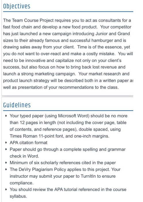 Objectives The Team Course Project requires you to act as consultants for a fast food chain and develop a new food product. Your competitor has just launched a new campaign introducing Junior and Grand sizes to their already famous and successful hamburger and is drawing sales away from your client. Time is of the essence, yet you do not want to over-react and make a costly mistake. You wil need to be innovative and capitalize not only on your clients success, but also focus on how to bring back lost revenue and launch a strong marketing campaign. Your 

<div class=