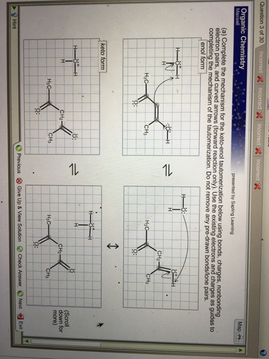 Question 3 of 30 ncorrect ncorrect Organic Chemistry . presented by Sapling Learning (a) Complete the mechanism for the keto-enol tautomerization below using bonds, charges, nonbonding electron pairs, and arr completing the mechanism of the tautomerization. Do not remove any pre-drawn bonds/lone pairs. urved arrows (forward reaction only). Use the existing electrons and charges as guides to enol form CH2 H3 CH3 CH3 keto form CH2 Scroll down for more) CH2 CH3 H3 O: -O Previous Give Up & View Solution 0 Check Answer e Next Hint Exit