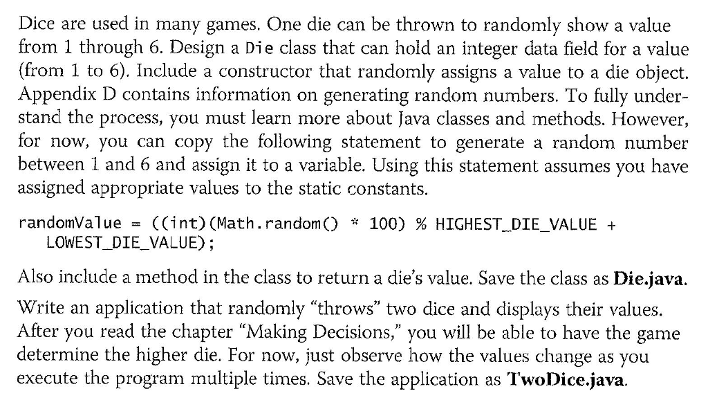 Dice are used in many games. One die can be thrown to randomly show a value from 1 through 6. Design a Die class that can hold an integer data field for a value (from 1 to 6). Include a constructor that randomly assigns a value to a die object. Appendix D contains information on generating random numbers. To fully under- stand the process, you must learn more about Java classes and methods. However, for now, you can copy the following statement to generate a random number between 1 and 6 and assign it to a variable. Using this statement assumes you have assigned appropriate values to the static constants. randomVa1ue = ((int) (Math. randon() * 100) % HIGHEST, DIE-VALUE + LOWEST_DIE VALUE); Also include a method in the class to return a dies value. Save the class as Die.java, Write an application that randomly throws two dice and displays their values. After you read the chapter Making Decisions, you will be able to have the game determine the higher die. For now, just observe how the values change as you execute the program multiple times. Save the application as TwoDice.java