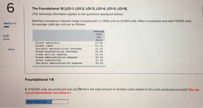 The Foundational 15 [LO1-1, LO1-2, LO1-3, LO1-4, LO1-5, LO1-6 The following information applies to the questions displayed below] Martinez Companys relevant range of production is 7,500 units to 12,500 units. When it produces and sells 10,000 units, Part 6 of 15 its average costs per unit are as follows: Average Cost Per Unit $5.60 $3.10 $1.40 $4.00 $2.60 $2.20 $1.20 $0.45 0.26 points Direct materials Direct labor Variable manufacturing overhead Pixed manufacturing overhead Fixed selling expense Pixed administrative expense Sales commissions Variable administrative expense eBook Foundational 1-6 6. If 12,500 units are produced and sold,Mhat is the total amount of variable costs related to the units produced and sold? (Do not round intermediate calculations.)