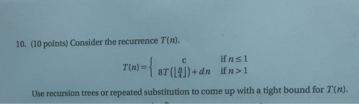 10. (10 points) Consider the recurrence T(n). if n s 1 Use recursion trees or repeated substitution to come up with a tight b