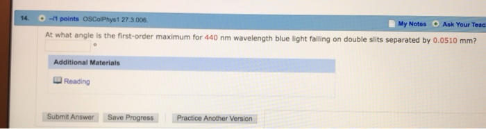 14. -1 points OSColPhys1 27.3.006 My Notes Ask Your Teac O angle is the first-order maximum for 440 nm wavelength blue light falling on double slits separated by 0.0510 mm? Additional Materials Reading Submit Answer Save Progress Practice Another Version