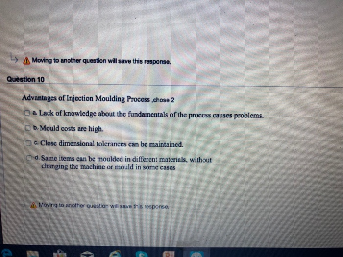 > Δ Moing to another question will save this response. Question 10 Advantages of Injection Moulding Process chose 2 C a Lack of knowledge about the fundamentals of the process causes problems. b. Mould costs are high. c. Close dimensional tolerances can be maintained. d. Same items can be moulded in different materials, without Mii changing the machinc or mould in some cases Moving to another question will save this response.