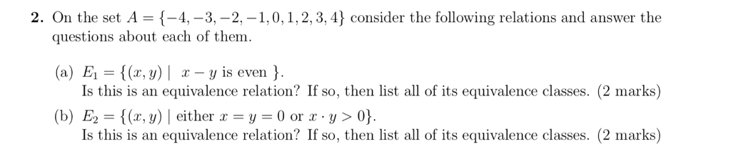 2. On the set A {-4,-3,-2.-1. O, 1, 2, 3, 4} consider the following relations and answer the questions about each of them. (a) E, = {(x, y) | x-y is even } Is this is an equivalence relation? If so, then list all of its equivalence classes. (2 marks) (b) E2 {(z, y) l either r-y-0 or r . y > 0} Is this is an equivalence relation? If so, then list all of its equivalence classes. (2 marks)