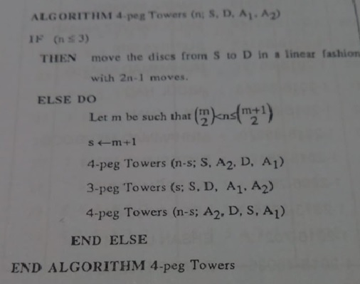 ALGORITHM 4 peg Towers (n S. D. Ay.A2) THEN move the discs from S to D in a lineat fashion with 2n-1 moves. ELSE DO m+1 Let m be such that s ←m +1 4-peg Towers (n-s; S, A2. D, A1) 3-peg Towers (s: S. D, A1. A2) 4-peg Towers (n-s; A2. D, S, A1) END ELSE END ALGORITHM 4-peg Towers