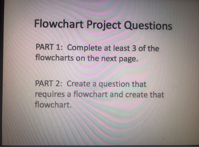 Flowchart Project Questions PART 1: Complete at least 3 of the flowcharts on the next page. PART 2: Create a question that requires a flowchart and create that flowchart.