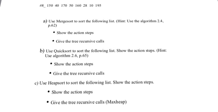 #8150 40 170 50 160 28 10 195 a) Use Mergesort to sort the following list. (Hint: Use the algorithm 2.4, p.62) Show the action steps Give the tree recursive calls b) Use Quicksort to sort the following list. Show the action steps. (Hint: Use algorithm 2.6, p.65) Show the action steps Give the tree recursive calls c) Use Heapsort to sort the following list. Show the action steps. Show the action steps Give the tree recursive calls (Maxheap)