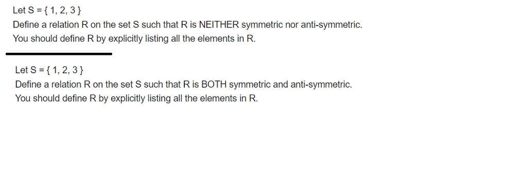 Let S 1,2, 3) Define a relation R on the set S such that R is NEITHER symmetric nor anti-symmetric. You should define R by explicitly listing all the elements in R. Let S-(1,2, 3) Define a relation R on the set S such that R is BOTH symmetric and anti-symmetric. You should define R by explicitly listing all the elements in R.