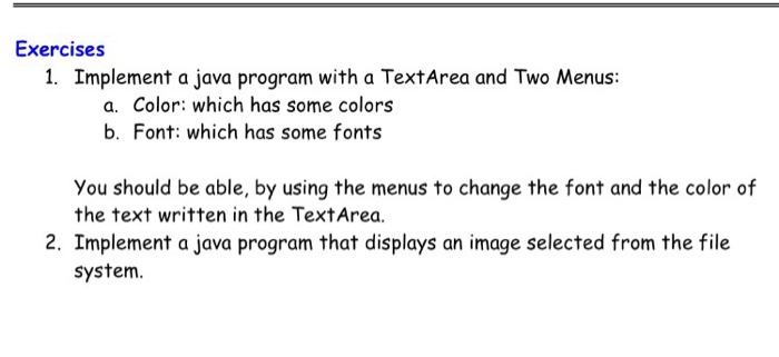 Exercises 1. Implement a java program with a TextArea and Two Menus: a. Color: which has some colors b. Font: which has some fonts You should be able, by using the menus to change the font and the color of the text written in the TextArea. 2. Implement a java program that displays an image selected from the file system