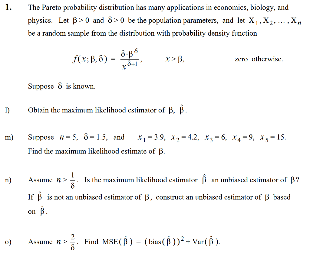 The Pareto probability distribution has many applications in economics, biology, and physics. Let β> 0 and δ> 0 be the population parameters, and let XI, X2, , Xn be a random sample from the distribution with probability density function r > zero otherwise. 8+1 suppose δ is known obtain the maximum likelihood estimator of β, β Suppose n=5, δ= 1.5, and m) X1-3.9, x,-4.2, x3-6 x4-9, x5=15 Find the maximum likelihood estimate of B n) Assume n 〉 Is the maximum likelihood estimator β an unbiased estimator of β? . If β is not an unbiased estimator of β, construct an unbiased estimator of β based on Assume n Find MSE( β )-(bias( β ) ) 2 + Var( β ) .