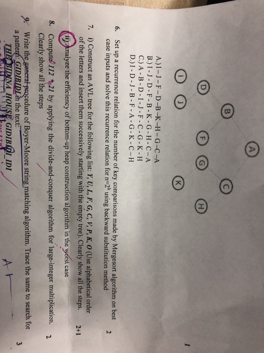 A.) I-I-F-D-B-K-H-G-C-A B.)I-J-D-F-B-K-G-H-C-A C.)A-B-D-I-J-F-C-G-K-H D.)I-D-J-B-F-A-G-K-C- H Set up a recurrence relation for the number of key comparisons made by Mergesort algorithm on best case inputs and solve this recurrence relation for n-2k using backward substitution method i) Construct an AVL tree for the following list: Y, U, L, F, G, C, V, P, K, O (Use alphabetical order of the letters and insert them successively starting with the empty tree). Clearly show all the steps. i naiyze the efficiency of bottom-up heap construction algorithm in the worst case 6. 7. 2+1 8. Compute 112 21 by applying the divide-and-conquer algorithm for large-integer multiplication. 2 Clearly show all the steps cedure of Boyer-Moore string matching algorithm. Trace the same to search for 9 Write the a patter?: GID the text