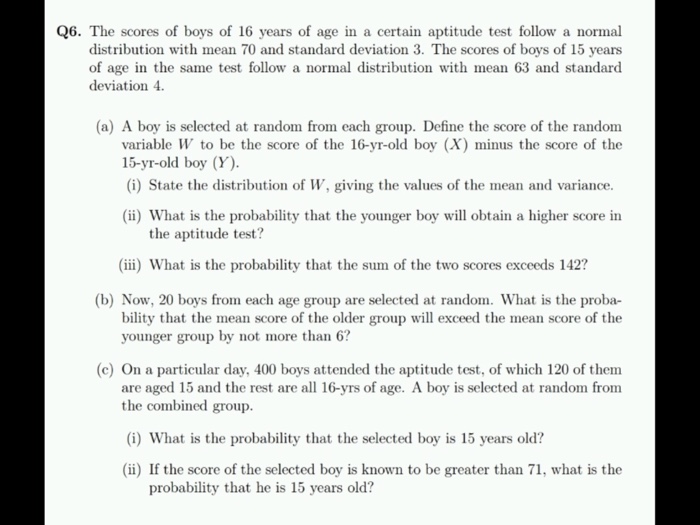 Q6. The scores of boys of 16 years of age in a certain aptitude test follow a normal distribution with mean 70 and standard deviation 3. The scores of boys of 15 years of age in the same test follow a normal distribution with mean 63 and standard deviation 4 (a) A boy is selected at random from each group. Define the score of the random variable W to be the score of the 16-yr-old boy (X minus the score of the (i) State the distribution of W, giving the values of the mean and variance. (ii) What 

<div class=
