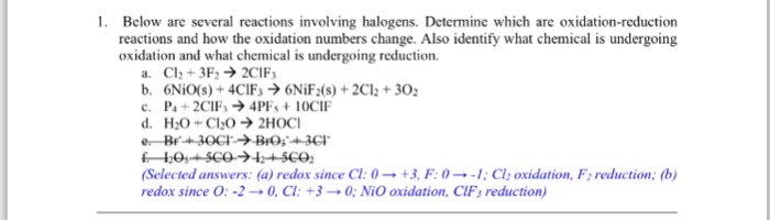 1. Below are several reactions involving halogens. Determine which are oxidation-reduction reactions and how the oxidation numbers change. Also identify what chemical is undergoing oxidation and what chemical is undergoing reduction a. Cl2 + 3F2 → 2C1F3 (Selected answers: (a) redox since Cl: 0 → +3, F: 0 →-1 ; Cl2 oxidation, F2 reduction; (b) redox since O:-2 → 0, CI: +3 → 0; NiO oxidation, ClF3 reduction)