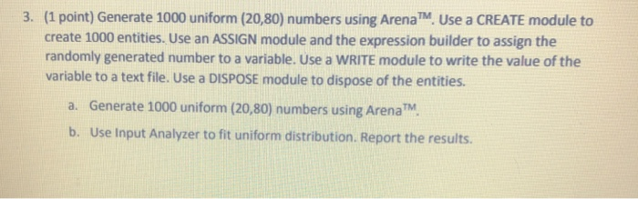 (1 point) Generate 1000 uniform (20,80) numbers using ArenaTM Use a CREATE module to create 1000 entities. Use an ASSIGN modu