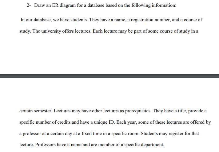 2- Draw an ER diagram for a database based on the following information: In our database, we have students. They have a name, a registration number, and a course of study. The university offers lectures. Each lecture may be part of some course of study in a certain semester. Lectures may have other lectures as prerequisites. They have a title, provide a specific number of credits and have a unique ID. Each year, some of these lectures are offered by a professor at a certain day at a fixed time in a specific room. Students may register for that lecture. Professors have a name and are member of a specific department.