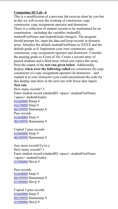 Computing III Lab-6 This is a modification of a previous lab exercise done by you but in this we wll review the working of constructor, copy constructor, copy assignment operator and destructor. There is a collection of student records to be maintained for an examination- including the variables studentID, studentFirstName and studentGrade (integer). The program should prompt for, input the data and keep records in dynamic array. Initialize the default studentFirstName as XXXX and the default grade as 0. Implement your own constructor, copy constructor, copy assignment operator and destructor. Consider the passing grade as 8 (out of 

<div class=