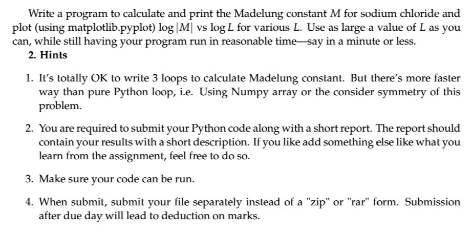 Write a program to calculate and print the Madelung constant M for sodium chloride and plot (using matplotlib.pyplot) log|M vs log L for various L. Use as large a value of L as you can, while still having your program run in reasonable time-say in a minute or less. 2. Hints 1. Its totally OK to write 3 loops to calculate Madelung constant. But theres more faster way than pure Python loop, i.e. Using Numpy array or the consider symmetry of this problem. 2. You are required to submit your Python code along with a short report. The report should contain your results with a short description. If you like add something else like what you learn from the assignment, feel free to do so. 3. Make sure your code can be run. 4. When submit, submit your file separately instead of a zip or rar form. Submission after due day will lead to deduction on marks.