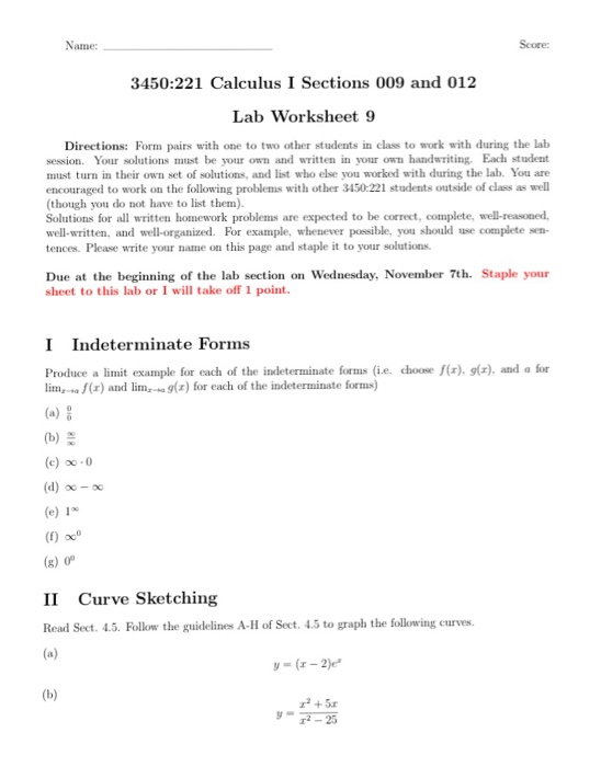 Name: Score 3450:221 Calculus I Sections 009 and 012 Lab Worksheet 9 Directions: Form pairs with one to two other students in class to work with during the lab session. Your solutions must be your own and written in your own handwriting. Each student must turn in their own set of solutions, and list who else you worked with during the lab. You are encouraged to work on the following problems with other 3450-221 students outside of class as well (though you do not have to list them). Solutions for all written homework problems 

<div class=