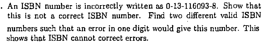 . An ISBN number is incorrectly written as 0-13-116093-8. Show that this is not a correct ISBN number. Find two different valid ISBN numbers such that an error in one digit would give this number. This shows that ISBN cannot correct errors.