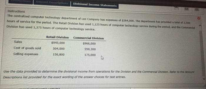 Amou ription Instructions The centralized computer technology department of Lee Company has expenses of $264,000. The department has provided a total of 2,500 hours of service for the period. The Retail Division has used 1,125 hours of computer technology service during the period, and the Commercial Division has used 1,375 hours of computer technology service. Retail Division Commercial Division Sales Cost of goods sold Selling expenses $945,000 504,000 156,800 $966,000 559,300 175,000 Use the data provided to determine the divisional income from operations for the Division and the Commercial Division. Refer to the Amount Descriptions list provided for the exact wording of the answer choices for text entries.