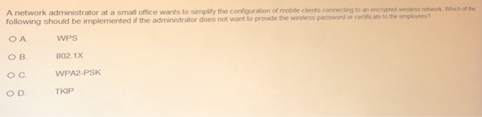 A network administrator at a small office wants to simplify the configuration of mobile clients connecting to an encrypted wireless network following should be implemented if the administrator does not want to provide the wireless password or certificate to the employees? Which of the ○B. O C O D. WPS 802.1X WPA2-PSK TKIP