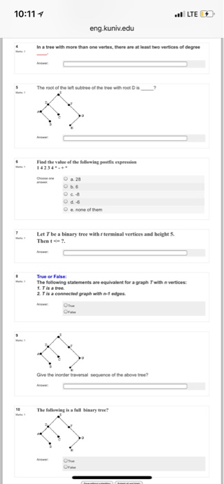 10:11 LTE eng.kuniv.edu In a tree with more than one vertex, there are at least two vertices of degree S The root of the left subtree of the tree with root D Find the value ef the Selloniag postfis expressin Ob.6 O e none of them Let T be a binary tree with terminal vertices and beigh S Then The following statements are equivalent for a graph Twith n vertices: 2. T is a connected graph with n-1 edges. Give the inorder traversal sequence of the above tee 10 The following is a full binary tree