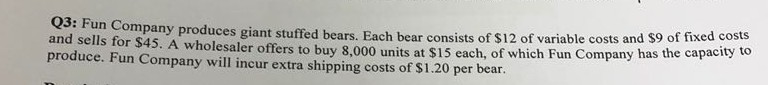 and sells for $45. A wholesaler offers to buy 8,000 units at $15 each, produce. Fun Company will incur extra shipping costs of $1.20 per bear pany produces giant stuffed bears. Each bear consists of $12 of variable costs and $9 of fixed costs of which Fun Company has the capacity to