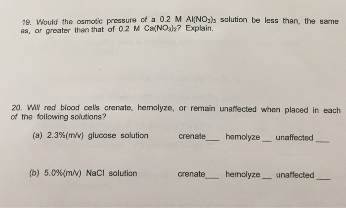 19. Would the osmotic pressure of a 0.2 M AI(NO3)3 solution be less than, the same as, or greater than that of 0.2 M Ca(NO3)2? Explain. 20. Will red blood cells crenate, hemolyze, or remain unaffected when placed in each of the following solutions? (a) 2.3%(m/v) glucose solution crenate hemolyze- unaffected (b) 5.0%(m/v) NaCl solution crenate hemolyzeunaffected