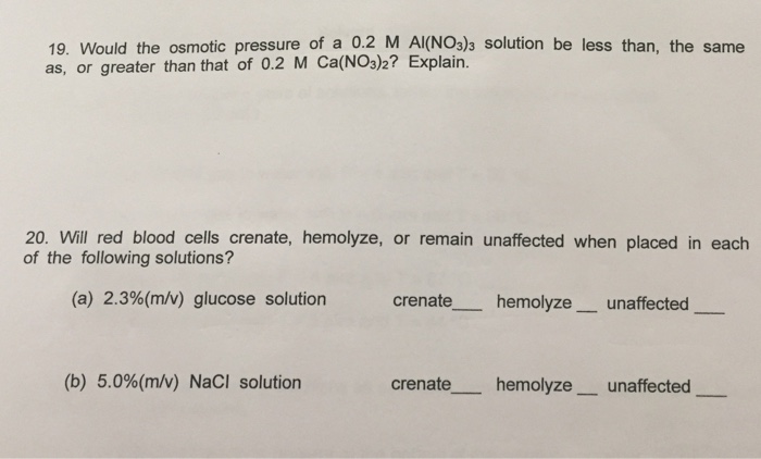 Question & Answer: Would the osmotic pressure of a 0.2 M Al(NO_3)_3 solution be less than, the same as, or..... 1 19. Would the osmotic pressure of a 0.2 M AI(NO3)3 solution be less than, the same as, or greater than that of 0.2 M Ca(NO3)2? Explain. 20. Will red blood cells crenate, hemolyze, or remain unaffected when placed in each of the following solutions? (a) 2.3%(m/v) glucose solution crenate hemolyze- unaffected (b) 5.0%(m/v) NaCl solution crenate hemolyzeunaffected