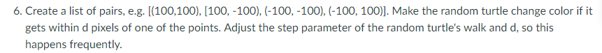 6. Create a list of pairs, e.g. [(100,100), [100, -100), (-100, -100), (-100,100). Make the random turtle change color if it