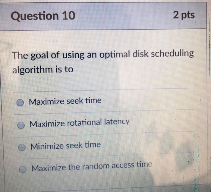 Question 10 2 pts The goal of using an optimal disk scheduling algorithm is to Maximize seek time O Maximize rotational laten
