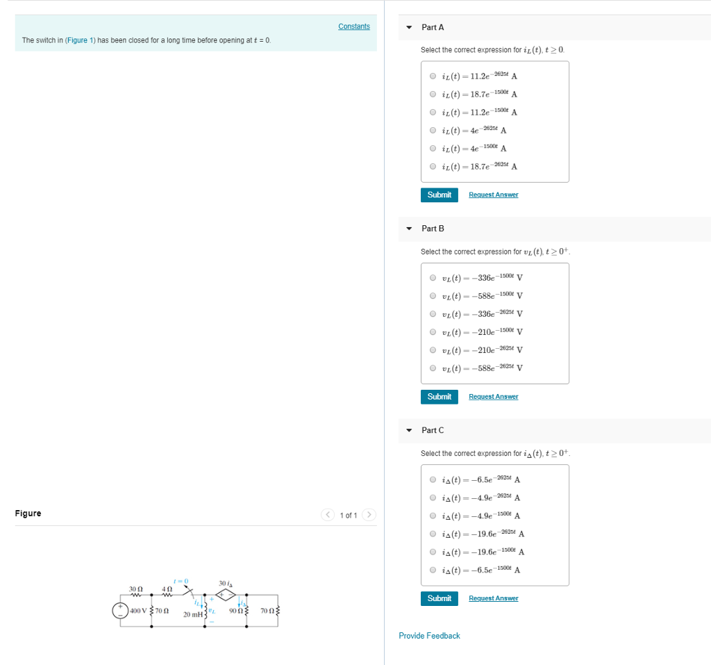 ▼ Part A The switch in (Figure 1) has been closed for a long time before opening att0. Select the correct expression tor iL (t), t20. 0 iL(t)-112e 2621t A O i2(t)-187e 100e A i(t) 11.2e-1500t A O i2(t) = 4e 1500t A O İL (t)-187e 2625A Submit Part B Select the correct expression for v(t)0+ O ul (t)--336e-1500V O ul (t)--588e-isor V vi(t)--336e-22stv O ul(t)--210e-i500V O vi(t)--210e-2stv O vi(t)--588e-2stv Submit PartC Select the correct expression for iA(t), t20 iA(t)-6.5e-2525* A iA(t)-4.9e-2525* A iA(t)-4.9e-1300 A iA(t)--19.6e-22* A O ia(t) =-19.6e ise0eA iA(t)--6.5e-1300 A Figure 1 of1 30 is 30Ω Submit 90Ω 70Ω Provide Feedback