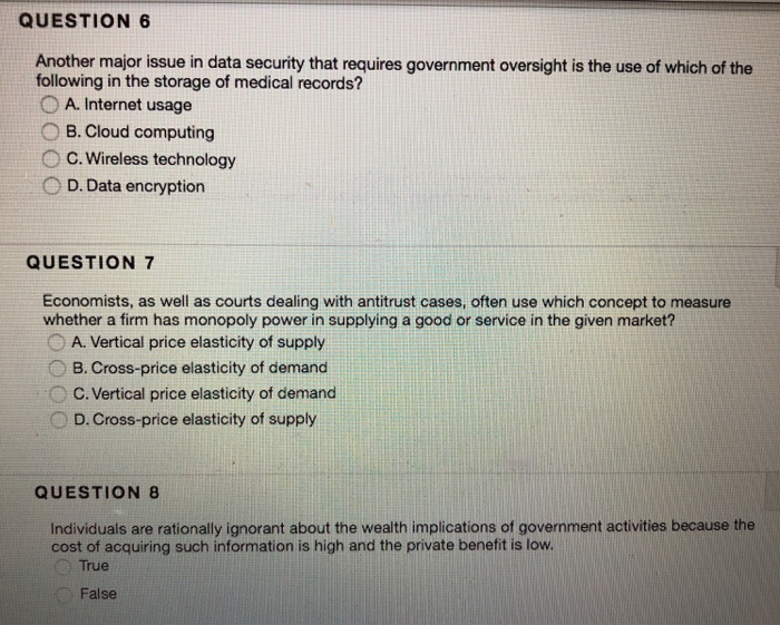 QUESTION 6 Another major issue in data security that requires government oversight is the use of which of the following in the storage of medical records? O A. Internet usage ○ B. Cloud computing O C. Wireless technology D. Data encryption QUESTION 7 Economists, as well as courts dealing with antitrust cases, often use which concept to measure whether a firm has monopoly power in supplying a good or service in the given market? . A. Vertical price elasticity of supply 8. Cross-price elasticity of demand OC. Vertical price elasticity of demand D. Cross-price elasticity of supply QUESTION 

<div class=