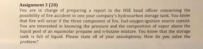 Assignment 3 (20) You are in charge of preparing a report to the HSE head officer concerning the possibility of fire accident in one your companys hydrocarbon storage tank. You know that fire will occur if the three component of fire, fuel-oxygen-ignition source coexist. You are interested in knowing the pressure and the composition of vapor above the liquid pool of an equimolar propane and n-butane mixture. You know that the storage tank is full of liquid. Please state all of your assumptions. How do you solve the problem?