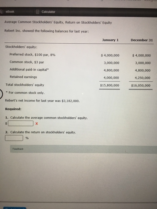 eBook Calculator Average Common Stockholders Equity, Return on Stockholders Equity Rebert Inc. showed the following balances for last year: January 1 December 31 Stockholders equity: Preferred stock, $100 par, 8% 4,000,000 3,000,000 4,800,000 4,000,000 $15,800,000 $4,000,000 3,000,000 4,800,000 4,250,000 $16,050,000 Common stock, $3 par Additional paid-in capital Retained earnings Total stockholders equity For common stock only. Reberts net income for last year was $3,182,000. Required: 1. Calculate the average common stockholders equity 2. Calculate the return on stockholders equity. 1% Feedback