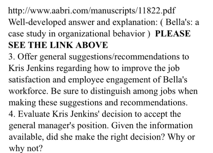 http://www.aabri.com/manuscripts/11822.pdf Well-developed answer and explanation: ( Bellas: a case study in organizational behavior) PLEASE SEE THE LINK ABOVE 3. Offer general suggestions/recommendations to Kris Jenkins regarding how to improve the job satisfaction and employee engagement of Bellas workforce. Be sure to distinguish among jobs when making these suggestions and recommendations. 4. Evaluate Kris Jenkins decision to accept the general managers position. Given the informatiorn available, did she make the right decision? Why or why not?