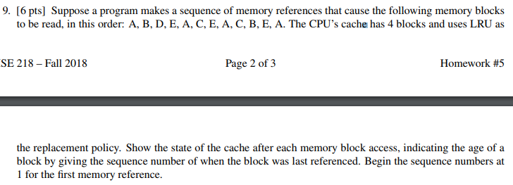 9. [6 pts] Suppose a program makes a sequence of memory references that cause the following memory blocks to be read, in this order: A, B, D, E, A, C, E, A, C, B, E, A. The CPUs cache has 4 blocks and uses LRU as SE 218 - Fall 2018 Page 2 of 3 Homework #5 the replacement policy. Show the state of the cache after each memory block access, indicating the age of a block by giving the sequence number of when the block was last referenced. Begin the sequence numbers at I for the first memory reference.