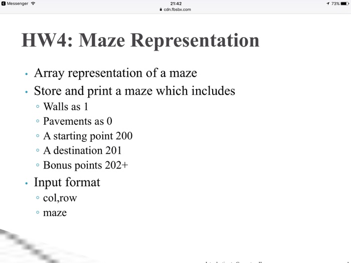 Messenger? 21:42 cdn.fbsbx.com ?73% HW4: Maze Representation Array representation of a maze - Store and print a maze which includes o Walls as 1 o Pavements as 0 oA starting point 200 o A destination 201 Bonus points 202+ . Input format o col,row o maze