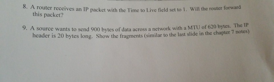 8. A router receives an IP packet with the Time to Live field set to 1. Will the router forwar this packet? 9. A source wants to send 900 bytes of data across a network with a MTU of 620 bytes. The I o bytes long. Show the fragments (similar to the last slide in the chapter 7 notes)