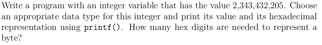 Write a program with an integer variable that has the value 2,343,432,205. Choose an appropriate data type for this integer and print its value and its hexadecimal representation using printf). How many hex digits are needed to represent a byte?