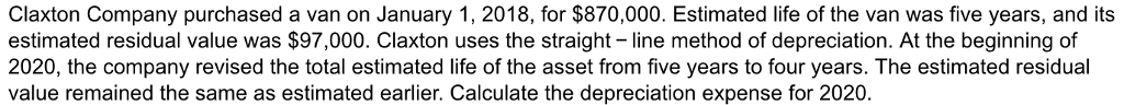 Claxton Company purchased a van on January 1, 2018, for $870,000. Estimated life of the van was five years, and its estimated residual value was $97,000. Claxton uses the straight line method of depreciation. At the beginning of 2020, the company revised the total estimated life of the asset from five years to four years. The estimated residual value remained the same as estimated earlier. Calculate the depreciation expense for 2020
