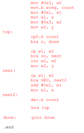 mov #0x3, w0 mov.b wreg, count mov #0x1, wi mov wl, x mov #0x3, w2 mov w2, y top: cpo.b count bra z, done cp wl, w2 bra nz, next inc w2, w2 mov w2, y next: cp wl, w2 bra GEU, next2 add #0x2, wi mov wl, x 1 next2: dec.b count bra top goto done done: .end