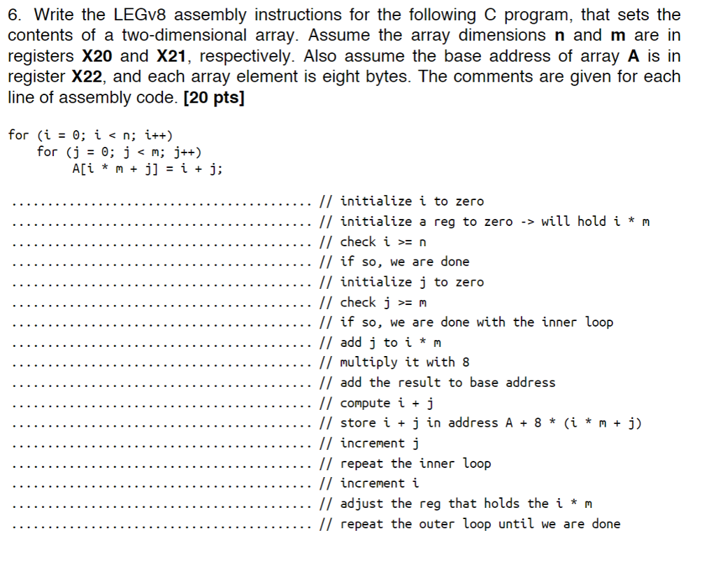 6. Write the LEGv8 assembly instructions for the following C program, that sets the contents of a two-dimensional array. Assume the array dimensions n and m are in registers X20 and X21, respectively. Also assume the base address of array A is in register X22, and each array element is eight bytes. The comments are given for each line of assembly code. [20 pts] . // initialize i to zero // initialize a reg to zero -> will hold i * m // check i > n // if so, we are done // initialize j to zero // check j n // if so, we are done with the inner loop //add j to i * м // multiply it with 8 // add the result to base address // compute i j // store i + j in address A8 * (i * mj) // increment j // repeat the inner loop // increment i . // adjust the reg that holds the i * m // repeat the outer loop until we are done