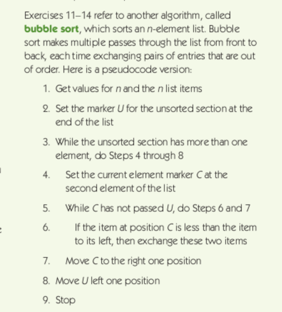 Exercises 11-14 refer to another algorithm, called bubble sort, which sorts an n-element list. Bubble sort makes multiple passes through the list from front to back, each time exchanging pairs of entries that are out of order. Here is a pseudocode version: 1. Get values for n and the n list items 2. Set the marker U for the unsorted section at the end of the list 3. While the unsorted section has more than one element, do Steps 4 through 8 Set the current element marker Cat the second element of the list 4. 5. While C has not passed U, do Steps 6 and 7 If the item at position C is less than the item to its left, then exchange these two items 6 7. Move C to the right one position 8. Move U left one position 9. Stop