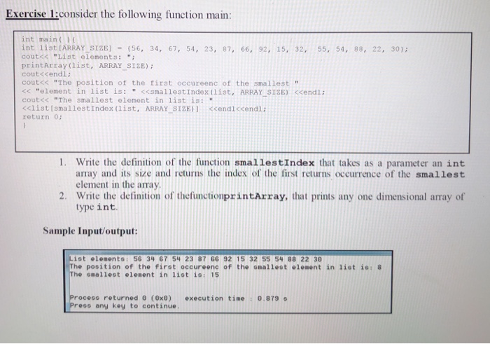 Exercise 1:consider the following function main int main() int iist ARRAY-SIZE] = {56, 34, 67, 54, 23, 87, 66, 92, 15, 32, 55, 54, 88, 22, 30); cout<< List elements: printArray (list, ARRAY. SIZE); cout<cendl; cout<< The position of the tirst occureenc of the smallest <element in list is: <<smallestIndex (list, ARRAY SIZE) cendl: cout<< The smallest element in 1?st is: <<list [smallestindex ( 1 ist, ARRAYSIZE)] <cendiccendl; return 0 - 1. Write the definition of the function smallestIndex that takes as a parameter an int array and its size and returns the index of the first returns occurrence of the smallest element in the array 2. Write the delinition of thefunctionprintArray, that prints any one dimensional array of type int. Sample Input/output: List elements: 56 34 67 54 23 87 66 92 15 32 55 54 88 22 30 The position of the firot occureenc of the omallest element in list is:8 The snallest elesent in list is:15 Process returned 0 (0x8) execution time : 0.879 s Press any key to continue