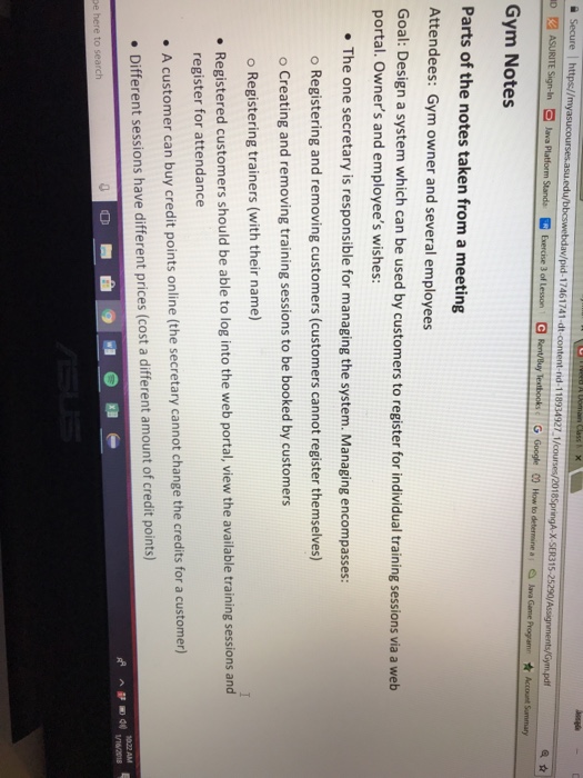 ID ASURITE Sign-in Ξ lava Platform Star de Exercre 3 of Lesson GR t/Buy Textbooks c G Google OOH wto determine ai alava Gane Gym Notes Parts of the notes taken from a meeting Attendees: Gym owner and several employees Goal: Design a system which can be used by customers to register for individual training sessions via a web portal. Owners and employees wishes: The one secretary is responsible for managing the system. Managing encompasses: o Registering and removing customers (customers cannot register themselves) o Creating and removing training sessions to be booked by customers o Registering trainers 

<div class=